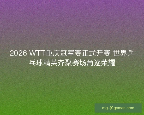 2026 WTT重庆冠军赛正式开赛 世界乒乓球精英齐聚赛场角逐荣耀